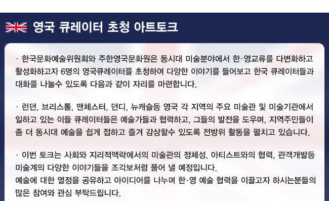 영국 큐레이터 초청 아트토크 한국문화예술위원회와 주한영국문화원은 동시대 미술분야에서 한·영교류를 다변화하고 활성화하고자 6명의 영국큐레이터를 초청하여 다양한 이야기를 들어보고 한국 큐레이터들과 대화를 나눌수 있도록 다음과 같이 자리를 마련합니다. 런던, 브리스톨, 맨체스터, 던디, 뉴캐슬등 영국 각 지역의 주요 미술관 및 미술기관에서 일하고 있는 이들 큐레이터들은 예술가들과 협력하고, 그들의 발전을 도우며, 지역주민들이 좀 더 동시대 예술을 쉽게 접하고 즐겨 감상할수 있도록 전방위 활동을 펼치고 있습니다. 이번 토크는 사회와 지리적맥락에서의 미술관의 정체성, 아티스트와의 협력, 관객개발등 미술계의 다양한 이야기들을 조각보처럼 풀어 낼 예정입니다. 예술에 대한 열정을 공유하고, 아이디어를 나누며, 한·영 예술 협력을 이끌고자 하시는분들의 많은 참여와 관심 부탁드립니다. 