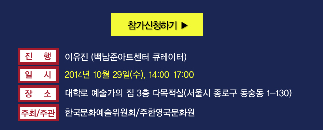 진행_이유진 (백남준아트센터 큐레이터), 일시_2014년 10월 29일(수), 14:00–17:00, 장소_대학로 예술가의 집 3층 다목적실(서울시 종로구 동숭동 1-130), 주최/주관_한국문화예술위원회/주한영국문화원, ※ 본 행사는 동시 통역으로 진행됩니다.