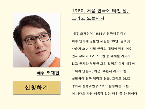 배우 조재현(11월 13일(목) 오후 7시 30분)_1980, 처음 연극에 빠진 날, 그리고 오늘까지, 배우 조재현이 1984년 연극배우 데뷔 이후 연기에 공들인 세월은 30년. 열여섯 사춘기 소년 시절 연극의 매력에 빠진 이후 무대와 TV, 스크린 등 매체를 가리지 않고 연기와 부딪힌 그의 열정은 이제 배우에 그치지 않는다. 최근 '수현재 씨어터'를 설립, 연극 제작자와 연출자, DMZ영화제 집행위원장로 활동하는 그는 이 시대의 가장 생동감 있는 배우 중 하나이다.