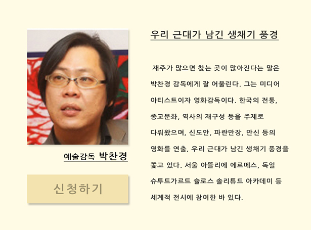 예술감독 박찬경(12월 11일(목) 오후 7시 30분)_우리 근대가 남긴 생채기 풍경, 재주가 많으면 찾는 곳이 많아진다는 말은 박찬경 감독에게 잘 어울린다. 그는 미디어 아티스트이자 영화감독이다. 한국의 전통, 종교문화, 역사의 재구성 등을 주제로 다뤄왔으며, 신도안, 파란만장, 만신 등을 연출, 우리 근대가 남긴 생채기 풍경을 쫓고 있다. 서울 아뜰리에 에르메스, 독일 슈투트가르트 슐로스 솔리튜드 아카데미 등 세계적 전시에 참여한 바 있다.