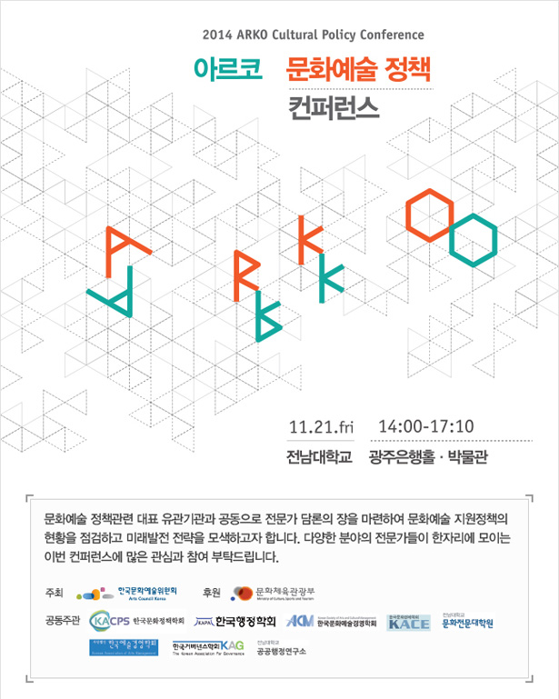 2014 아르코 문화예술정책 컨퍼런스, 2014년 11월 21일(금) 14:00~17:10, 전남대학교 광주은행홀 박물관, 문화예술 정책관련 대표 유관기관과 공동으로 전문가 담론의 장을 마련하여 문화예술 지원정책의 현황을 점검하고 미래발전 전략을 모색하고자 합니다. 다양한 분야의 전문가들이 한자리에 모이는 이번 컨퍼런스에 많은 관심과 참여 부탁드립니다. 주최_한국문화예술위원회 후원: 문화체육관광부. 공동주관_한국문화정책학회, 한국행정학회, 한국예술경영학회, 한국문화경제학회, 전남대 문화전문대학원, 한국거버넌스학회, 전남대 공공행정연구소