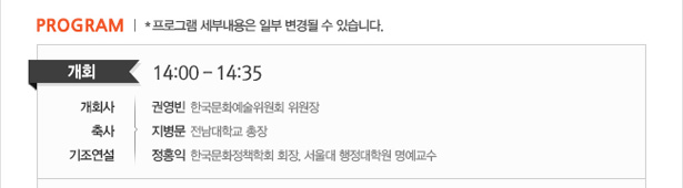 PROGRAM *프로그램 세부내용은 일부 변경될 수 있습니다. 개회 : 14:00 – 14:35, 개회사_권영빈(한국문화예술위원회 위원장). 축사_지병문(전남대학교 총장). 기조연설_정홍익(한국문화정책학회 회장, 서울대 행정대학원 명예교수)