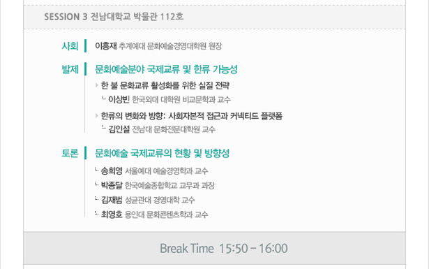 Session 3_전남대학교 박물관 112호. 사회_이흥재(추계예대 문화예술경영대학원 원장). 발제_문화예술분야 국제교류 및 한류 가능성. 한 불 문화교류 활성화를 위한 실질 전략, 이상빈(한국외대 대학원 비교문학과 교수). 한류의 변화와 방향: 사회자본적 접근과 커넥티드 플랫폼, 김인설(전남대 문화전문대학원 교수). 토론_문화예술 국제교류의 현황 및 방향성. 송희영(서울예대 예술경영학과 교수). 박종달(한국예술종합학교 교무과 과장). 김재범(성균관대 경영대학 교수). 최영호(용인대 문화콘텐츠학과 교수), Break Tie  15:50 – 16:00
