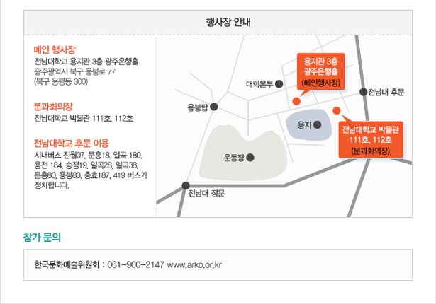 행사장 안내_메인 행사장_전남대학교 용지관 3층 광주은행홀. 광주광역시 북구 용봉로 77(북구 용봉동 300). 분과회의장 : 전남대학교 박물관 111호, 112호. 전남대학교 후문 이용 : 시내버스 진월07, 문흥18, 일곡 180, 용전 184, 송정19, 일곡28, 일곡38, 문흥80, 용봉83, 충효187, 419 버스가 정차합니다. 참가문의_한국문화예술위원회 : 061-900-2147 www.arko.or.kr