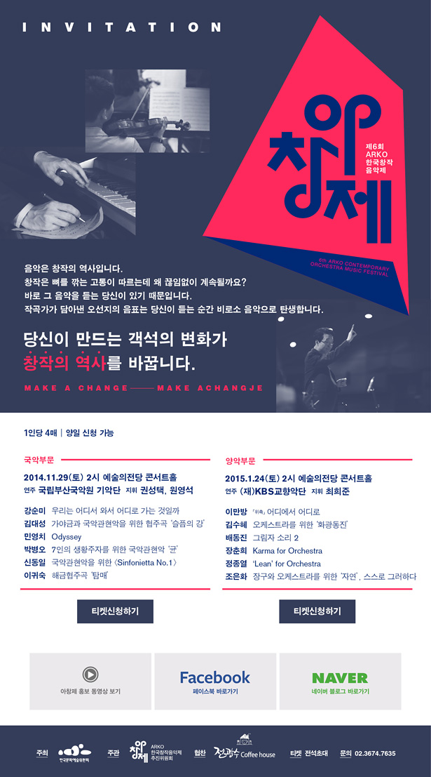 INVITATION, 제6회 ARKO한국창작음악제, 6th ARKO CONTEMPORARY ORCHESTRA MUSIC FESTIVAL, 음악은 창작의 역사입니다. 창작은 뼈를 깎는 고통이 따르는데 왜 끊임없이 계속될까요? 바로 그 음악을 듣는 당신이 있기 때문입니다. 작곡가가 담아낸 오선지의 음표는 당신이 듣는 순간 비로소 음악으로 탄생합니다. 당신이 만드는 객석의 변화가 창작의 역사를 바꿉니다. MAKE A CHANGE MAKE ACHANGJE, 1인당 4매, 양일 신청 가능, 국악부문_2014.11.29(토) 2시 예술의전당 콘서트홀, 연주 국립부산국악원 기악단 지휘 권성택, 원영석, 강순미_우리는 어디서 와서 어디로 가는 것일까, 김대성_가야금과 국악관현악을 위한 협주곡 '슬픔의 강' 민영치_Odyssey, 박병오_7인의 생황주자를 위한 국악관현악 '균', 신동일_국악관현악을 위한 <Sinfonietta No.1>, 이귀숙_해금협주곡 '탐매', 티켓신청하기, 양악부문_2015.1.24(토) 2시 예술의전당 콘서트홀, 연주 (재)KBS교향악단, 지휘_최희준, 이만방「위촉」어디에서 어디로, 김수혜_오케스트라를 위한 '화광동진', 배동진_그림자 소리 2, 장춘희_Karma for Orchestra, 정종열_'Lean' for Orchestra, 조은화_장구와 오케스트라를 위한 '자연', 스스로 그러하다, 아창제 홍보 동영상 보기페이스북 바로가기네이버 블로그 바로가기, 주최_한국문화예술위원회, 주관_ARKO한국창작음악제 추진위원회, 협찬_Coffee house, 티켓_전석초대, 문의_02.3674.7635