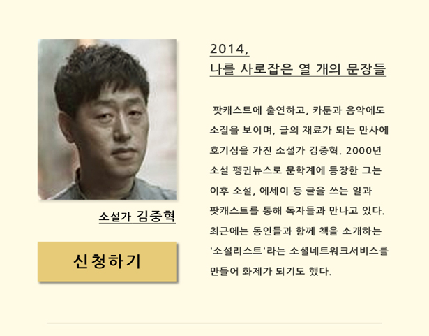 소설가 김중혁(11월 27일(목) 오후 7시 30분)_2014, 나를 사로잡은 열 개의 문장들, 팟캐스트에 출연하고, 카툰과 음악에 소질을 보이며, 글의 재료가 되는 만사에 호기심을 가진 소설가 김중혁. 2000년 소설 펭귄뉴스로 문학계에 등장한 그는 이후 소설, 에세이 등 글을 쓰는 일과 팟캐스트 등을 통해 독자들과 만나고 있다. 최근에는 동인들과 함께 책을 소개하는 '소설리스트'라는 소셜네트워크서비스를 만들어 화제가 되기도 했다.