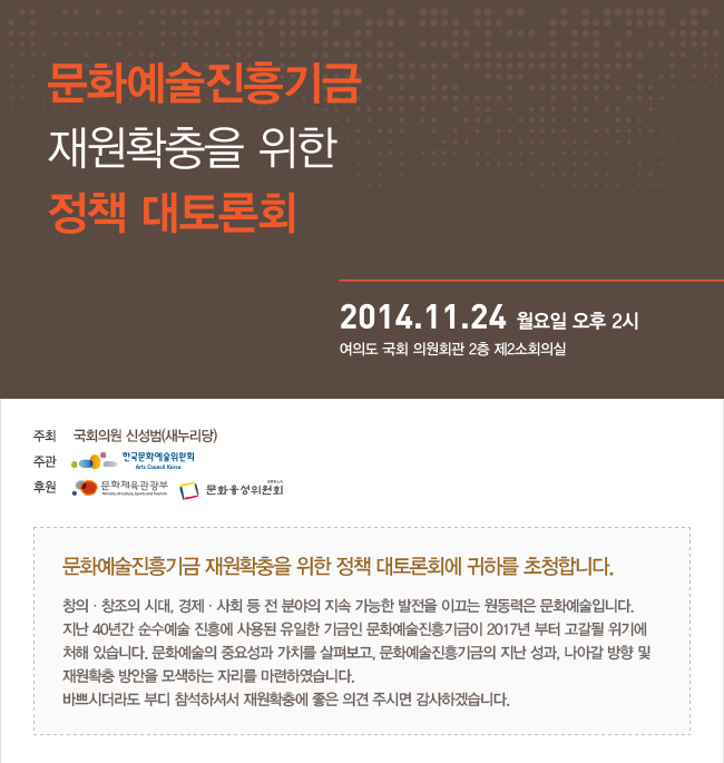 문화예술진흥기금 재원확충을 위한 정책 대토론회
추진개요
ㅇ 일정 : ‘14. 11. 24(월), 14:00
ㅇ 장소 : 여의도 국회 의원회관 2층 제2소회의실
ㅇ 주최 : 국회의원 신성범
ㅇ 주관 : 한국문화예술위원회
ㅇ 후원 : 문화체육관광부, 문화융성위원회
ㅇ 프로그램(총 소요시간 : 약 2시간 내외)
문화예술진흥기금 재원확충을 위한 정책 대토론회에 귀하를 초청합니다.
창의 창조의 시대, 경제 사회등 전 분야의 지속 가능한 발전을 이끄는 원동력은 문화예술입니다.
지난 40년간 순수예술 진흥에 사용된 유일한 기금인 문화예술진흥기금이 2017년 부터 고갈될 위기에 처해 있습니다.
문화예술의 중요성과 가치를 살혀보고, 문화예술진흥기금의 지난 성과, 나아갈 방향 및 재원확충 방안을 모색하는 자리를 마련하였습니다.
바쁘시더라도 부디 참석하셔서 재원확충에 좋은 의견 주시면 감사하겠습니다.