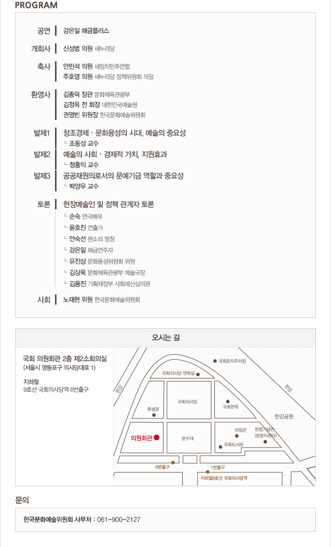 ㅇ 등록, 행사 리플릿 및 홍보자료 등 제공
ㅇ 문예지원 필요성 및 예술위원회 홍보 영상
ㅇ 공연 강은일 해금플러스
ㅇ 개회사 신성범 의원(새누리)
ㅇ 축사 1 안민석 의원(새정치)
ㅇ 축사 2 주호영 의원(새누리)
ㅇ 환영사 1 김종덕 장관 (문화체육관광부)
ㅇ 환영사 2 김정옥 회장 (전 대한민국 예술원)
ㅇ 환영사 3 권영빈 위원장 (한국문화예술위원회)
발제
ㅇ 창조경제문화융성의 시대, 예술의 중요성 조동성 교수
ㅇ예술의 사회경제적 가치, 지원효과 정홍익 교수
ㅇ 공공재원으로서의 문예기금 역할과 필요성 박양우 교수
토론 현장예술인 및 정책 관계자 토론
손 숙(연극배우) 윤호진(연출가) 안숙선(판소리 명창) 강은일(해금연주자) 유진상(문화융성위 위원) 김상욱 국장 (문체부 예술국) 김용진 (기획재정부 사회예산심의관)
ㅇ 사회 노재현 위원 (한국문화예술위원회)
오시는길
국회 의원회관 2층 제2소회의실 지하철 9호선 국회의상당역 6번출구