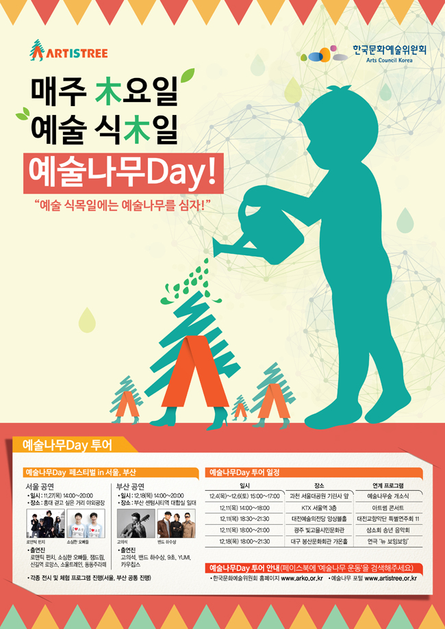 매주 木요일 예술 식木일 예술나무Day! 예술 식목일에는 예술나무를 심자!, 예술나무Day 투어, 예술나무Day 페스티벌 in 서울, 부산, 서울 공연_일시:11. 27(목) 14:00~20:00, 장소:홍대 걷고 싶은 거리 야외광장, 출연진:로맨틱 펀치, 소심한 오빠들, 잼드림, 신길역로마스, 소울트레인, 동동주라떼, 부산 공연_일시:12. 18(목) 14:00~20:00, 장소:부산 센텀시티역 대합실 일대, 출연진:고의석, 밴드 하수상, 9초, YUMI, 카우칩스, 각종 전시 및 체험 프로그램 진행(서울, 부산 공통 지행), 12.4(목)~12.6(토)_15:00~17:00_과천 서울대공원 기린사 앞_예술나무숲 개소식, 12.11(목) 14:00~18:00_KTX 서울역 3층_아트썸 콘서트, 12.11(목) 18:30~21:30_대전예술의전당 앙상블홀_대전교향악단 특별연주회, 12.11(목) 18:00~21:00_광주 빛고을시민문화관_삼소회 송년 음악회, 12.18(목) 18:00~21:30_대구 봉산문화회관 가온홀_연극 ‘뉴 보잉보잉