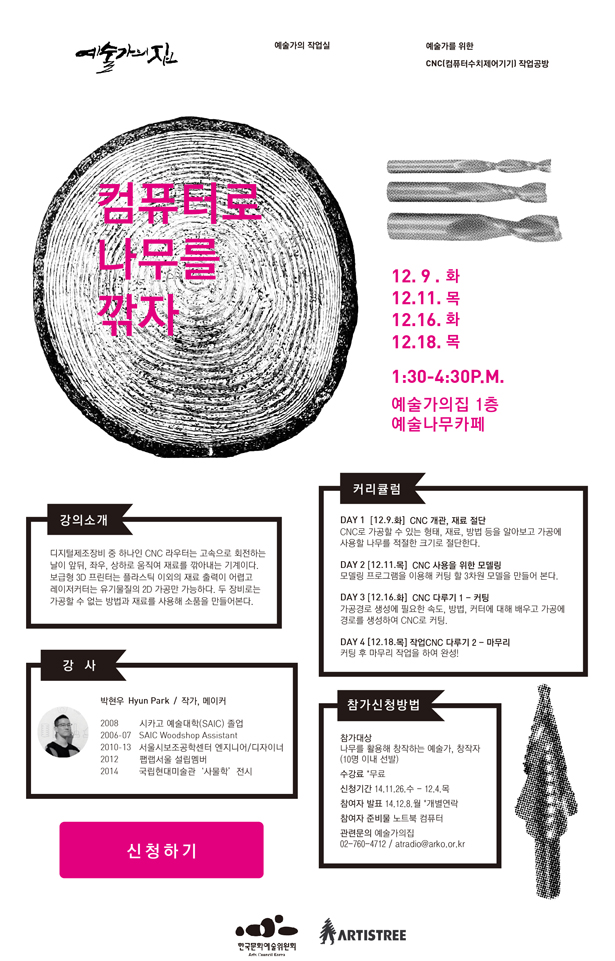 컴퓨터로 나무를 깎자, 12.9.화, 12.11.목, 12.16.화, 12.18.목, 1:30-4:30 P.M. 예술가의집 1층, 예술나무카페, 강의 소개_디지털제조장비 중 하나인 CNC 라우터는 고속으로 회전하는 날이 앞뒤, 좌우, 상하로 움직여 재료를 깎아내는 기계이다. 보급형 3D프린터는 플라스틱 이외의 재료 출력이 어렵고 레이저커터는 유기물질의 2D가공만 가능하다. 두 장비로는 가공 할 수 없는 방법과 재료를 사용해 소품을 만들어본다. 커리큘럼_DAY 1 12.9 (화) CNC 개관, 재료 절단, DAY 2 12.11 (목) CNC 사용을 위한 모델링, DAY 3 12.16 (화) CNC 다루기 1 - 커팅, DAY 4 12.18 (목) CNC 다루기 2 - 마무리, 강사_박현우/작가, 메이커, 참가신청방법_참가대상:나무를 활용해 창작하는 예술가, 창작자 (10명 이내 선발) 수강료:무료, 신청기간:14.11.26.(수)-12.4.(목), 참여자 발표:14.12.8(월) *개별연락, 참여자 준비물:노트북 컴퓨터, 관련문의:예술가의집 02-760-4712/ atradio@arko.or.kr