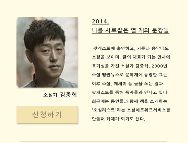 소설가 김중혁(11월 27일(목) 오후 7시 30분)_2014, 나를 사로잡은 열 개의 문장들, 팟캐스트에 출연하고, 카툰과 음악에 소질을 보이며, 글의 재료가 되는 만사에 호기심을 가진 소설가 김중혁. 2000년 소설 펭귄뉴스로 문학계에 등장한 그는 이후 소설, 에세이 등 글을 쓰는 일과 팟캐스트 등을 통해 독자들과 만나고 있다. 최근에는 동인들과 함께 책을 소개하는 '소설리스트'라는 소셜네트워크서비스를 만들어 화제가 되기도 했다.