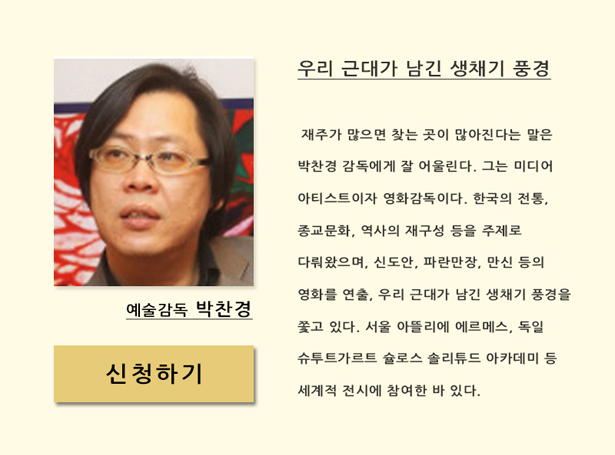 예술감독 박찬경(12월 11일(목) 오후 7시 30분)_우리 근대가 남긴 생채기 풍경, 재주가 많으면 찾는 곳이 많아진다는 말은 박찬경 감독에게 잘 어울린다. 그는 미디어 아티스트이자 영화감독이다. 한국의 전통, 종교문화, 역사의 재구성 등을 주제로 다뤄왔으며, 신도안, 파란만장, 만신 등을 연출, 우리 근대가 남긴 생채기 풍경을 쫓고 있다. 서울 아뜰리에 에르메스, 독일 슈투트가르트 슐로스 솔리튜드 아카데미 등 세계적 전시에 참여한 바 있다.