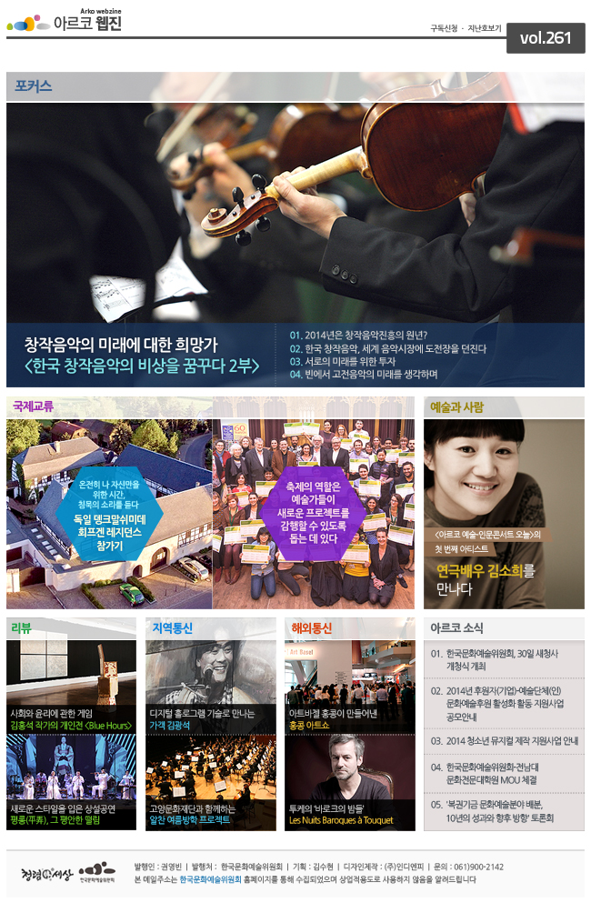 창작음악의 미래에 대한 희망가, <한국 창작음악의 비상을 꿈꾸다 2부> 01. 2014년은 창작음악진흥의 원년?, 02. 한국 창작음악, 세계 음악시장에 도전장을 던진다, 03. 서로의 미래를 위한 투자, 04. 반에서 고전음악의 미래를 생각하며, 국제교류, 온전히 나 자신만을 위한 시간, 침묵의 소리를 듣다, 독일 뎅크말쉬미데 회프겐 레지던스 참가기, 축제의 역활은 예술가들이 새로움 프레족트를 감행할 수 있도록 돕는 데 있다. 예술과 사람_<아르코 예술-인문콘서트 오늘>의 첫 번째 아티스트>, 연극배우 김소희를 만나다. 리뷰_사회와 윤리에 관한 게임, 김홍석 작가의 개인전, 지역통신_디지털 홀로그램 기술로 만나는 가객 김광석, 고양문화재단과 함께하는 알찬 여름방학 프로젝트, 해외통신_아트바겔 홍콩이 만들어낸 홍콩 아트쇼, 투케의 바로크의 밤들, 아르코소식 01. 한국문화예술위원회, 30일 새청사 개청식 개최, 02. 2014년 후원자(기업)-예술단체(인) 문화예술후원활성화 활동 지원사업 공모안내, 03. 2014 청소년 뮤지컬 제작 지원사업 안내, 04. 한국문화예술위원회-전남대 문화전문대학원 MOU체결, 05. 복권기금 문화예술분야 배분, 10년의 성과와 향후 방향 토론회