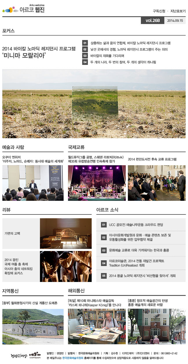 아르코웹진 구독신청, 지난호보기 vol.268 2014.09.15. [포커스] 2014 바이칼 노마딕 레지던시 프로그램 ‘미니마 모랄리아’, 01 상충하는 삶과 꿈의 연합체, 바이칼 노마딕 레지던시 프로그램, 02 낯선 곳에서의 경험, 노마딕 레지던시 프로그램이 주는 의미, 03 바이칼의 재회를 기다리며, 04 두 개의 나라, 두 번의 참여, 두 개의 생각이 하나됨, [예술과 사람] 오쿠위 엔위저‘이주자, 노마드, 순례자: 동시대 예술의 세계화’, [국제교류] 월드뮤직그룹 공명, 스웨덴 라트빅(Rattvik) 제35회 유럽방송연맹 민속축제 참가, 2014 런던도서전 후속 교류 프로그램, [리뷰] 가면의 고백, 2014 광진 국제 여름 춤 축제 아시아 춤의 네트워킹 확장에 포커스, [아르코 소식] 01 UCC 공모전_예술나무운동 크라우드 펀딩, 02 아시아문화개발원과 문화·예술 콘텐츠 보존 및 유통 활성화를 위한 업무협약 체결, 03 문화예술 교류로 더욱 가까워지는 한국과 홍콩, 04 아르코미술관, 2014 전통 재발견 프로젝트 Tradition (Un)Realized 개최, 05 2014 몽골 노마딕 레지던시 ‘비선형을 찾아서’ 개최, [지역통신] 중부_철화분청사기의 산실 계룡산 도예촌, [해외통신] 독일_제10회 마니페스타 예술감독‘카스퍼 쾨니히(Kasper Konig)’를 만나다, 홍콩_창조적 예술공간의 탄생 홍콩 예술계의 새로운 바람, 발행인:권영빈 | 발행처:한국문화예술위원회 | 기획:김수현 | 디자인제작:(주)인디엔피 | 문의 : 061)900-2142, 본 메일주소는 한국문화예술위원회 홈페이지를 통해 수집되었으며 상업적용도로 사용하지 않음을 알려드립니다.
