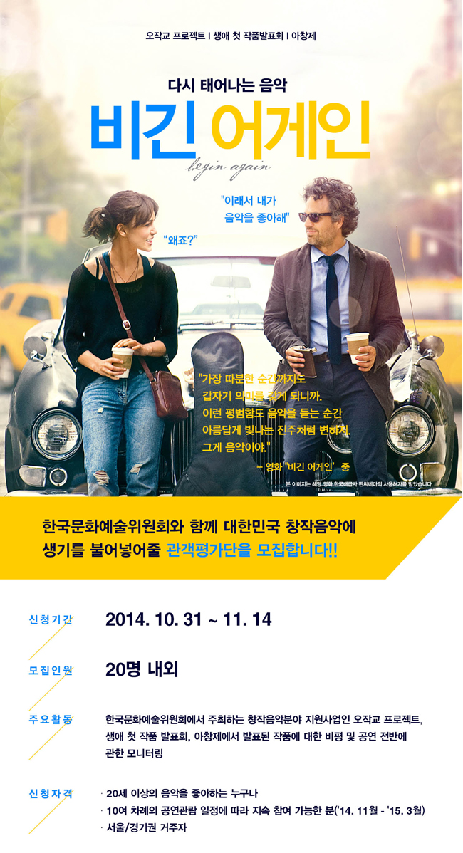 다시 태어나는 음악비긴 어게인 begin again 이래서 내가 음악을 좋아해.
왜죠?
가장 따분한 순간까지도 갑자기 의미를 갖게 되니까. 이런 평범함도 음악을 듣는 순간 아름답게 빛나는 진주처럼 변하지. 그게 음악이야.
영화 비긴 어게인 중
한국문화예술위원회와 함께 대한민국 창작음악에 생기를 불어넣어줄
관객평가단을 모집합니다.
1. 신청기간 : 2014년 10월 31일 ~ 11월 14일
2. 모집인원 : 20명 내외
3. 주요활동 : 한국문화예술위원회에서 주최하는 창작음악분야 지원사업인 오작교 프로젝트, 생애 첫 작품 발표회, 아창제에서 발표된 작품에 대한 비평 및 공연 전반에 관한 모니터링
4. 신청자격
- 20세 이상의 음악을 좋아하는 누구나
- 10여 차례 공연관람 일정에 따라 지속 참여 가능한 분(14. 11월~15. 3월)
- 서울/경기권 거주자