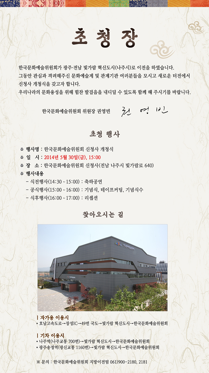  한국문화예술위원회가 광주․전남 빛가람 혁신도시(나주시)로 이전을 하였습니다. 그동안 관심과 격려해주신 문화예술계 및 관계기관 여러분들을 모시고 새로운 터전에서 신청사 개청식을 갖고자 합니다. 우리나라의 문화융성을 위해 힘찬 발걸음을 내디딜 수 있도록 함께 해 주시기를 바랍니다. 한국문화예술위원회 위원장 권영빈, 초청 행사_행사명 : 한국문화예술위원회 신청사 개청식, 일시 : 2014년 5월 30일(금), 15:00, 장소 : 한국문화예술위원회 신청사(전남 나주시 빛가람로 640), 행사내용 : 식전행사(14:30~15:00) : 축하공연, 공식행사(15:00~16:00) : 기념식, 테이프커팅, 기념식수, 식후행사(16:00~17:00) : 리셉션, 찾아오시는 길 : 자가용 이용시_호남고속도로→장성IC→49번 국도→빛가람 혁신도시→한국문화예술위원회, 기차 이용시_나주역(나주교통 700번)→빛가람 혁신도시→한국문화예술위원회, 광주송정역(광신교통 1160번)→빛가람 혁신도시→한국문화예술위원회, 문의 : 한국문화예술위원회 지방이전팀 061-900-2180, 2181