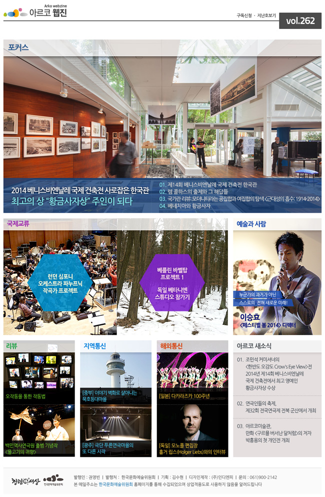 아르코웹진 구독신청, 지난호보기 vol.262, 포커스_2014 베니스비엔날레 국제 건축전 사로잡은 한국관 최고의 상 “황금사자상” 주인이 되다, 01. 제14회 베니스비엔날레 국제 건축전 한국관, 02. 렘 콜하스의 출제와 그 해답들, 03. 국가관 리뷰: 모더니티라는 공집합과 여집합의 탐색 <근대성의 흡수: 1914-2014>, 04. 베네치아와 황금사자, 국제교류_런던 심포니 오케스트라 파누프닉 작곡가 프로젝트, 베를린 바벨탑 프로젝트 1 독일 베타니엔 스튜디오 참가기, 예술과 사람_누군가의 과거가 아닌 스스로의  전혀 새로운 미래!, 이승효 <페스티벌 봄 2014> 디렉터, 리뷰_오작동을 통한 작동법, 백민역사연극원 출범 기념작 <물고기의 귀향>, 지역통신_[중부] 이야기 벽화로 살아나는 묵호등대마을, [광주] 극단 푸른연극마을의 또 다른 시작, 해외통신_[일본] 다카라즈카 100주년, [독일] 모노폴 편집장 홀거 립스(Holger Liebs)와의 인터뷰, 아르코 새소식_01. 조민석 커미셔너의 <한반도 오감도 Crow's Eye View>전 2014년 제14회 베니스비엔날레 국제 건축전에서 최고 영예인 황금사자상 수상. 02. 연극인들의 축제, 제32회 전국연극제 전북 군산에서 개최, 03. 아르코미술관, 만화 <구르믈 버서난 달처럼>의 저자 박흥용의 첫 개인전 개최, 발행인 : 권영빈  |  발행처 :  한국문화예술위원회  |  기획 : 김수현  |  디자인제작 : (주)인디엔피  |  문의 : 061)900-2142, 본 메일주소는 한국문화예술위원회 홈페이지를 통해 수집되었으며 상업적용도로 사용하지 않음을 알려드립니다