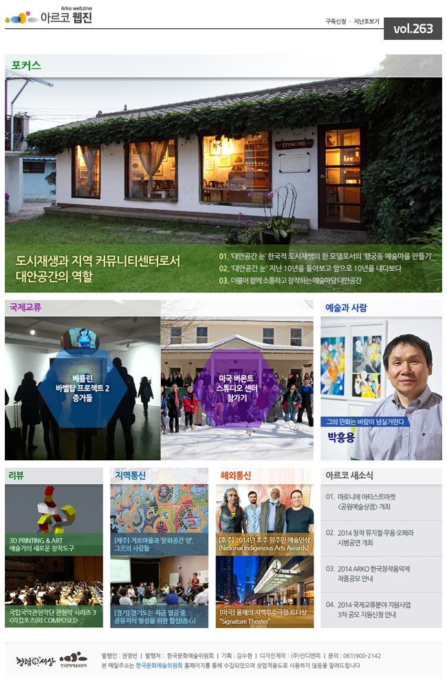 [포커스] : 도시재생과 지역 커뮤니티센터로서, 대안공간의 역할 (01. ‘대안공간 눈’ 한국적 도시재생의 한 모델로서의 ‘행궁동 예술마을 만들기’,02. '대안공간 눈' 지난 10년을 돌아보고 앞으로 10년을 내다보다, 03. 더불어 함께 소통하고 창작하는 예술마당 대안공간) [국제교류] : 베를린 바벨탑 프로젝트 2 증거들,미국 버몬트 스튜디오 센터 참가기 [예술과 사람] : 그의 만화는 바람이 넘실거린다 - 박흥용 [리뷰] : 3D PRINTING & ART 예술가의 새로운 창작도구, 국립국악관현악단 관현악 시리즈 3 <리컴포즈(RECOMPOSE)> [지역통신] : [제주] 거로마을과 ‘문화공간 양’, 그곳의 사람들, [경기] 경기도는 지금 열공 중, 공유지식 형성을 위한 합심(合心) [해외통신] : [호주] 2014년 호주 원주민 예술인상 (National Indigenous Arts Awards), [미국] 올해의 지역우수극장 토니상 "Signature Theater" [아르코 새소식] : 01. 마로니에 아티스트마켓 <공원예술상점> 개최,02. 2014 창작 뮤지컬·무용·오페라 시범공연 개최, 03. 2014 ARKO 한국창작음악제 작품공모 안내, 04. 2014 국제교류분야 지원사업 3차 공모 지원신청 안내 발행인 : 권영빈  |  발행처 :  한국문화예술위원회  |  기획 : 김수현  |  디자인제작 : (주)인디엔피  |  문의 : 061)900-2142 본 메일주소는 한국문화예술위원회 홈페이지를 통해 수집되었으며 상업적용도로 사용하지 않음을 알려드립니다