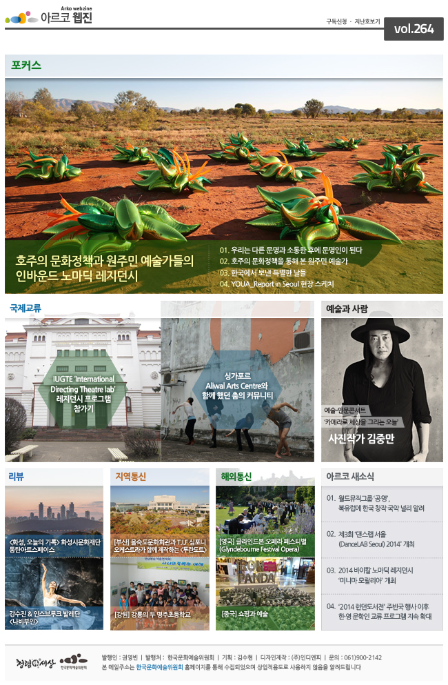 호주의 문화정책과 원주민 예술가들의 인바운드 노마딕 레지던시
01. 우리는 다른 문명과 소통한 후에 문명인이 된다.
02. 호주의 문화정책을 통해 본 원주민 예술가
03. 한국에서 보낸 특별한 날들
04. YOUA_Report in Seoul 현장 스케치
국제교류
IUGTE International Directing Theatre lab' 레지던시 프로그램 참가기
싱가포르 Aliwal Arts Centre와 함게 했던 춤의 커뮤니티
예술과사람
예술-인문콘서트
카메라로 세상을 그리는 오늘
사진작가 김중만
[화성,오늘의 기록]화성시 문화재단 동탄아트스페이스
강수진,인스브루크 발레단[나비부인]
[부산] 올숙도문화회관과 TIF 심포니 오케스트라가 함께 제작하는[투란도트]
[강원] 강릉의 두 명주초등학교
[영국] 글라인드본 오페라 페스티벌
[중국] 쇼핑과 예술
