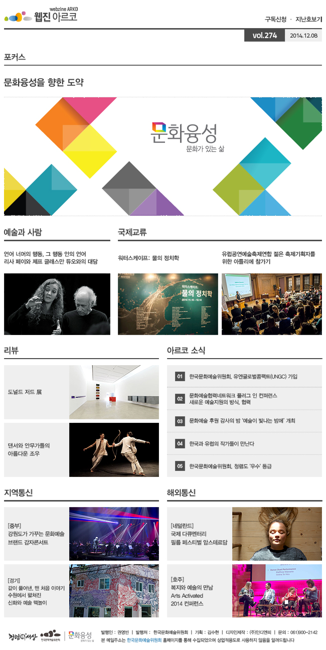 아르코웹진 구독신청·지난호보기 vol.274 2014.12.08, [포커스]문화융성을 향한 도약- 문화융성과 발맞추기, [예술과 사람]언어 너머의 행동, 그 행동 안의 언어, 리사 페이와 제프 글래스만 듀오와의 대담, [국제교류]01. 워터스케이프: 물의 정치학, 02. 유럽공연예술축제연합 젊은 축제기획자를 위한 아틀리에 참가기, [리뷰]01. 도널드 저드 展, 02. 댄서와 안무가들의 아름다운 조우, [아르코 소식]01. 한국문화예술위원회, 유엔글로벌콤팩트(UNGC) 가입, 02. 문화예술협력네트워크 플러그 인 컨퍼런스_새로운 예술지원의 방식, 협력, 03. 문화예술 후원 감사의 밤 ‘예술이 빛나는 밤에’ 개최, 04. 한국과 유럽의 작가들이 만난다, 05. 영국 무대음향디자이너 캐롤린 다우닝 초청 워크숍 및 강연회 개최, [지역통신]중부/강원도가 가꾸는 문화예술 브랜드 감자콘서트, 경기/같이 풀어낸, 맨 처음 이야기 수원에서 펼쳐진 신화와 예술 맥놀이, [해외통신]네덜란드/국제 다큐멘터리 필름 페스티벌 암스테르담, 호주/복지와 예술의 만남 Arts Activated 2014 컨퍼런스, 발행인:권영빈, 발행처:한국문화예술위원회, 기획:김수현, 디자인제작:(주)인디엔피, 문의:061)900-2142, 본 메일주소는 한국문화예술위원회 홈페이지를 통해 수집되었으며 상업적용도로 사용하지 않음을 알려드립니다