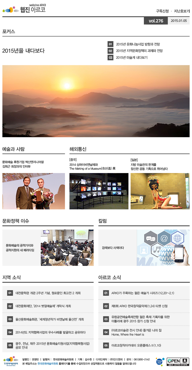 아르코웹진 구독신청ㆍ지난호보기 vol.276 2015.01.05, [포커스]2015년을 내다보다, 01. 2015년 문화나눔사업 방향과 전망, 02. 2015년 지역문화정책의 과제와 전망, 03. 2015년 미술계 내다보기, [예술과 사람]문화예술 후원기업 벽산엔지니어링 김희근 회장과의 인터뷰, [해외통신](중국) 2014 상하이비엔날레와 The Making of a Museum(在?造) 展, (일본)지방 미술관의 한계를 참신한 공동 기획으로 뛰어넘다, [문화정책 이슈] 문화예술의 공적가치와 공적지원의 새 패러다임, [칼럼] 검색보다 사색이다, [지역 소식] 01. 대전문학관 개관 2주년 기념, 원로문인 회고전 2 개최, 02. 대전문화재단, '2014 볏짚예술제' 개막식 개최, 03. 울산문화예술회관, ‘세계청년작가 비엔날레 울산전’ 개최, 04. 2014년도 지역협력사업의 우수사례를 발굴하고 공유하다, 05. 광주, 전남, 제주 2015년 문화예술지원사업(지역협력형사업) 공모 안내, [아르코 소식] 01. ARKO가 주목하는 젊은 예술가 시리즈(12.20~2.1), 02. 제6회 ARKO 한국창작음악제(1.24), 03. 유럽공연예술축제연합 젊은 축제 기획자를 위한 아틀리에 광주 2015 참가 신청 안내, 04. (아르코미술관 전시 안내) 즐거운 나의 집 Home, Where the Heart is, 05. 아르코창작아카데미 오픈클래스Ⅱ(1.10), 발행인:권영빈,발행처:한국문화예술위원회,기획:김수현,디자인제작:(주)인디엔피,문의:061)900-2142, 본 메일주소는 한국문화예술위원회 홈페이지를 통해 수집되었으며 상업적용도로 사용하지 않음을 알려드립니다.