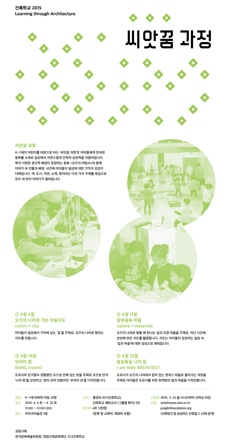 건축학교 2015 씨앗꿈 과정, 6~7세의 어린이를 대상으로 하는 '씨앗꿈 과정'은 아이들에게 친숙한 동화를 소재로 일상에서 자연스럽게 건축적 상상력을 이끌어냅니다. 특히 다양한 공간적 배경이 등장하는 동화 <오즈의 마법사>와 함께 이야기 속 인물과 배경, 사건에 아이들의 일상에 대한 기억과 상상이 더해집니다. 색, 도시, 자연, 소재, 방이라는 다섯 가지 주제를 중심으로 모두 네 번의 이야기를 펼쳐집니다. ①4월4일 오즈의 나라로 가는 하늘지도 color+city, ②4월11일 알록달록 마을 nature+materials, ③4월18일 모여라 방 BANG(room), ④4월25일 둥실둥실 나의집 I am little ARCHITECT, 대상_6~7세 미취학 아동 25명, 기간_상반기 2015.4.4(토)~4.25(토) / 11:00~13:00(2H), 장소_아르코미술관 3층, 강사_홍경숙(K12건축학교), 건축학교 예비교사(그룹별 튜터) 5인, 참가비_4주 12만원(등록 및 교육비, 재료비 포함), 신청일_2015.3.23 월 10:00부터 선착순 마감, 신청_artisthouse.arko.or.kr, junglimfoundation.org(신청링크 및 송금처는 3.23에 공개)