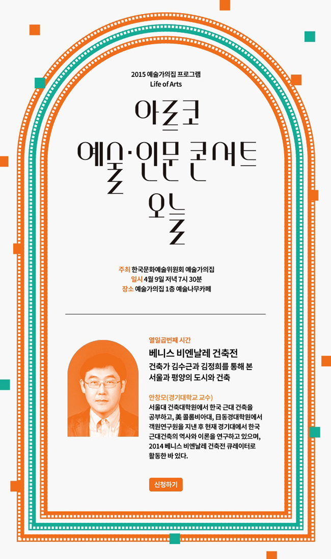 2015 예술가의집 프로그램 Life of Arts 아르코 예술인문콘서트 오늘, 주최_한국문화예술위원회 예술가의집, 일시_4월 9일 저녁 7시30분, 장소_예술가의집 1층 예술나무카페, 열입곱번째 시간 : 베니스 비엔날레 건축전, 건축가 김수근과 김정희를 통해 본 서울과 평양의 도시와 건축, 안창모 (경기대학교 교수) 서울대 건축대학원에서 한국 근대 건축을 공부하고, 美콜럼비아대, 日 동경대학원에서 객원연구원을 지낸 후 현재 경기대에서 한국근대건축의 역사와 이론을 연구하고 있으며, 2015 베니스 비엔날레 건축전 큐레이터로 활동한 바 있다. 