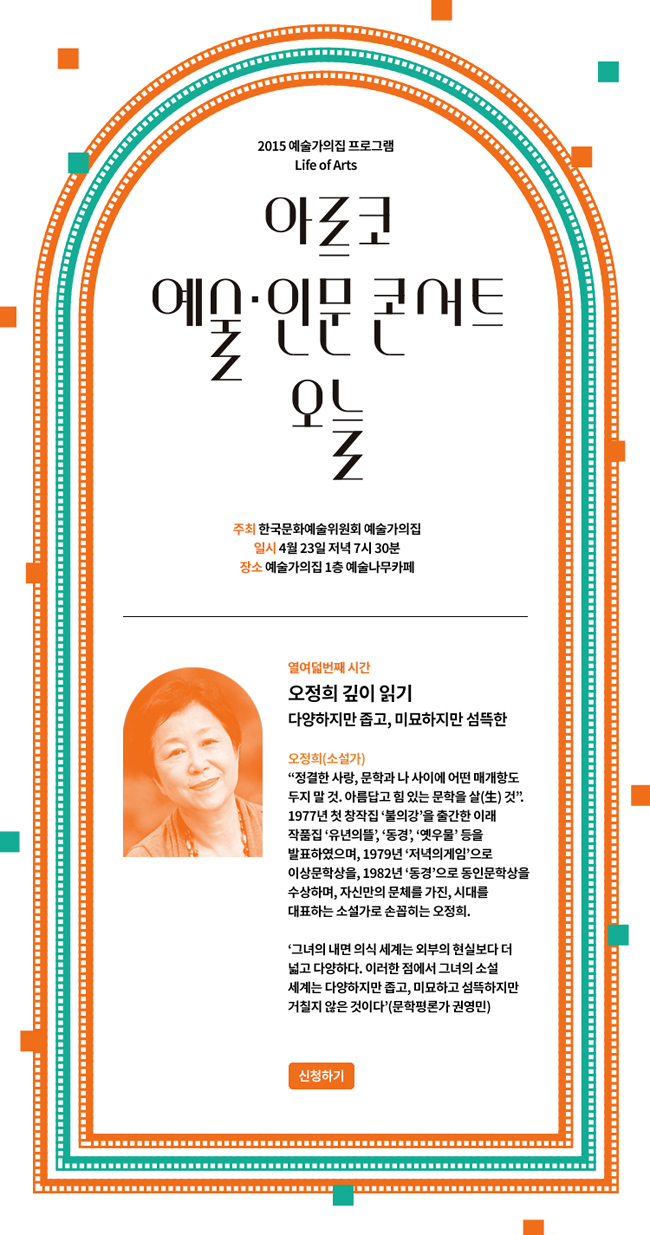 2015 예술가의집 기획프로그램 Life of Arts,아르코 예술인문콘서트 오늘, 주최_한국문화예술위원회 예술가의집, 일시_4월 23일 목요일 저녁 7시 30분, 장소_예술가의집 1층 예술나무카페, 열입곱번째 시간, 오정희 깊이 읽기, 다양하지만 좁고, 미묘하지만 섬뜩한, 오정희 (소설가)_정결한 사랑, 문학과 나 사이에 어떤 매개항도 두지 말 것. 아름답고 힘 있는 문학을 살(生) 것'. 1977년 첫 창작집 '불의강'을 출간한 이래 작품집 '유년의뜰', '동경', 옛우물' 등을 발표하였으며, 1979년 '저녁의게임'으로 이상문학상을, 1982년 '동경'으로 동인문학상을 수상하며, 자신만의 문체를 가진, 시대를 대표하는 소설가로 손꼽히는 오정희.'그녀의 내면 의식 세계는 외부의 현실보다 더 넓고 다양하다. 이러한 점에서 그녀의 소설 세계는 다양하지만 좁고, 미묘하고 섬뜩하지만 거칠지 않은 것이다' (문학평론가 권영민)