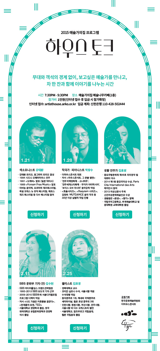 2015 예술가의집 프로그램 하우스 토크, 무대와 객석의 경계 없이, 보고싶은 예술가를 만나고, 차 한잔과 함께 이야기를 나누는 시간, 시간 7:30PM-9:30PM, 장소 예술가의집 예술나무까페(1층), 참가비 1만원(인터넷 접수 후 입금 시 참가 확정), 인터넷 접수 : artisthouse.arko.or.kr, 입금계좌 : 신한은행 110-428-502444, 색소포니스트 강태환 (1월 21일), 작곡가·피아니스트 박창수 (1월 28일), 생황 연주가 김효영 (2월 4일), SBS 문화부 기자(전) 김수현 (2월 11일), 첼리스트 김호정 (2월25일)