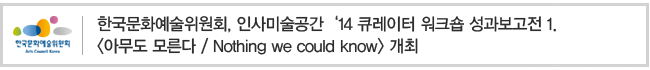 한국문화예술위원회,인사미술공간 ‘14 큐레이터 워크숍 성과보고전 1. <아무도 모른다 / Nothing we could know> 개최