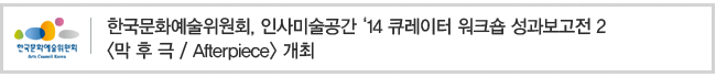 한국문화예술위원회, 인사미술공간 ‘14 큐레이터 워크숍 성과보고전 2 <막 후 극/Afterpiece> 개최