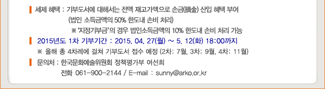 세제 혜택 : 기부도서에 대해서는 전액 재고가액으로 손금 산입 혜택 부여 (법인 소득금액의 50% 한도내 손비처리), ※ 지정기부금의 경우 법인소득금액의 10% 한도내 손비처리 가능, 2015년도 1차 기부기간 : 2015.4.27(월)~5.12(화) 18:00까지, ※ 올해 총 4차례에 걸쳐 기부 도서접수 예정 (2차:7월, 3차:9월, 4차 11월), 문의처 : 한국문화예술위원회 정책평가부 여선희 (061-900-2144,  sunny@arko.or.kr)