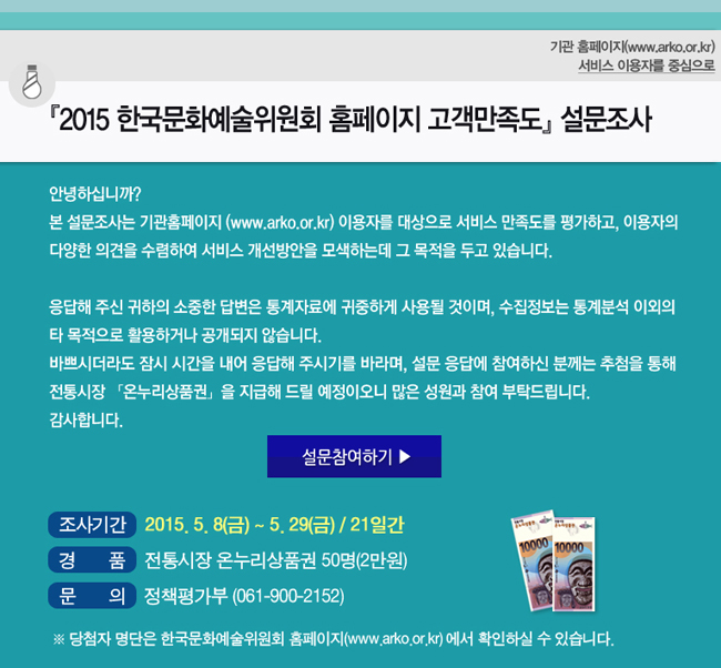 2015 한국문화예술위원회 기관 홈페이지 고객만족도 설문조사, 기관 홈페이지(www.arko.or.kr) 서비스 이용자를 중심으로, 안녕하십니까? 본 설문조사는 기관홈페이지(www.arko.or.kr) 이용자를 대상으로 서비스 만족도를 평가하고, 이용자의 다양한 의견을 수렴하여 서비스 개선방안을 모색하는데 그 목적을 두고 있습니다. 응답해 주신 귀하의 소중한 답변은 통계자료에 귀중하게 사용될 것이며, 수집정보는 통계분석 이외의 타 목적으로 활용하거나 공개되지 않습니다. 바쁘시더라도 잠시 시간을 내어 응답해 주시기를 바라며, 설문 응답에 참여하신 분께는 추첨을 통해 전통시장 온누리상품권을 지급해 드릴 예정이오니 많은 성원과 참여 부탁드립니다. 감사합니다. 조사기간_2015.5.8(금)~5.29(금)/21일간, 경품_전통시장 온누리상품권 50명(2만원), 문의_정책평가부(061-900-2152), ※ 당첨자 명단은 한국문화예술위원회 홈페이지(www.arko.or.kr)에서 확인하실 수 있습니다.