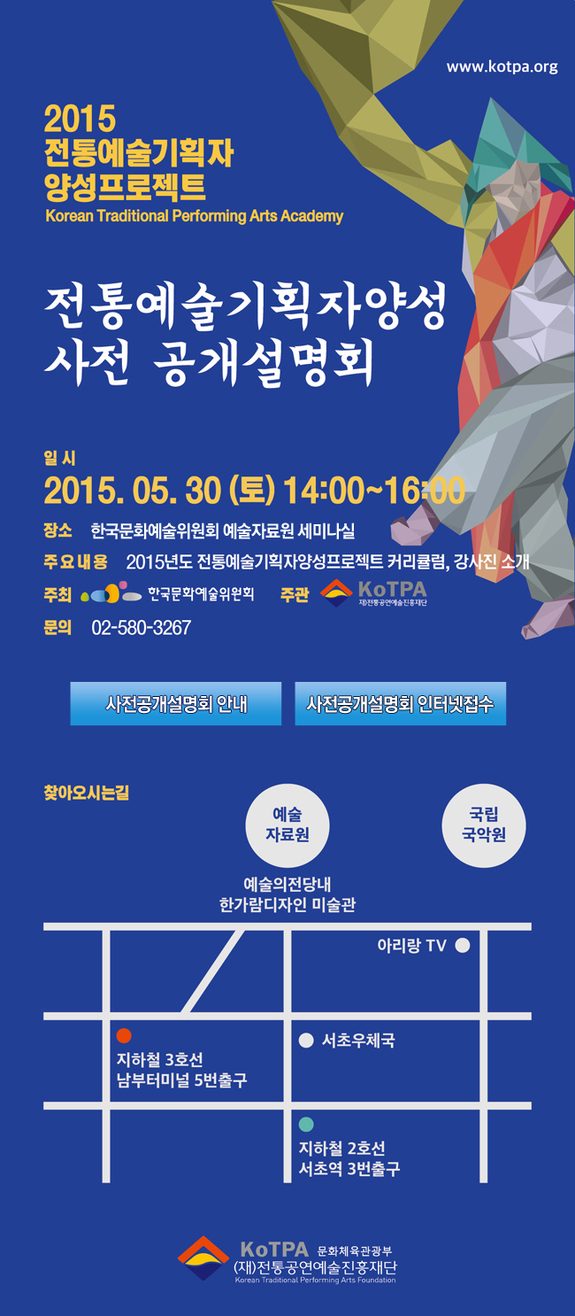 2015 전통예술기획자 양성 프로젝트, 전통예술기획자양성 사전공개설명회, 일시_2015.05.30(토) 14:00~16:00, 장소_한국문화예술위원회 예술자료원 세미나실, 주요내용_2015년도 전통예술기획자양성프로젝트 커리큘럼, 강사진 소개, 주최_한국문화예술위원회, 주관_재)전통공연예술재단, 문의_02-580-3267, 찾아오시는길_예술의전당내 예술자료원)