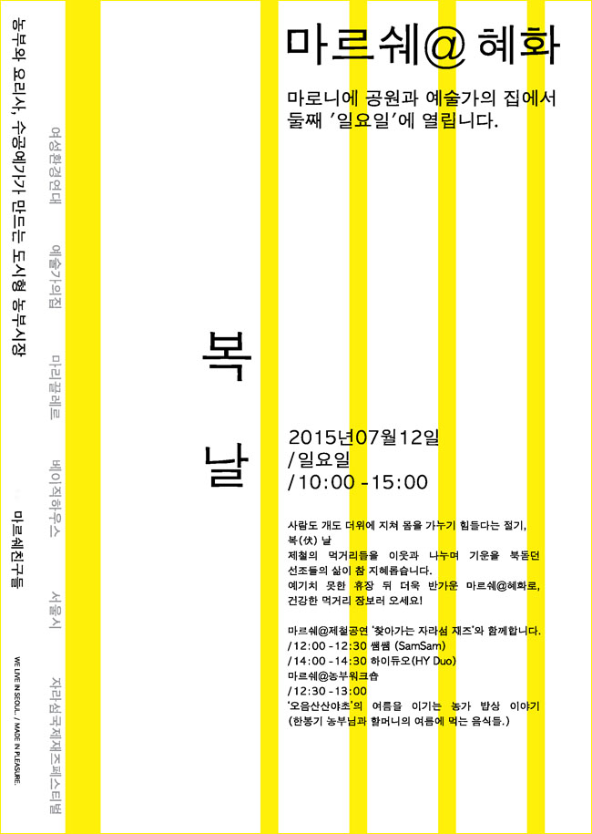 「마르쉐@혜화동」마로니에 공원과 예술가의집에서 둘째 ‘일요일’에 열립니다. 농부와 요리사, 수공계가가 만드는 도시형 농부시장, 마르쉐@혜화_복날, 2015년 7월 12일/일요일/10:00~15:00, 사람도 개도 더위에 지쳐 몸을 가누기 힘들다는 절기, 복 날 제철의 먹거리들을 이웃과 나누며 기운을 북돋던 선조들의 삶이 참 지혜롭습니다. 예기치 못한 휴장 뒤 더욱 반가운 마르쉐@혜화로, 건강한 먹거리 장보러 오세요! 마르쉐@제철공연 ‘찾아가는 자라섬 재즈’와 함께합니다.12:00~12:30 쌤쌤 (SamSam), 14:00~14:30 하이듀어 (HY Duo) 마르쉐@농부워크숍, 12:30~13:00‘오음산산야초’의 여름을 이기는 농가 밥상 이야기(한봉기 농부님과 할머니의 여름에 먹는 음식들)