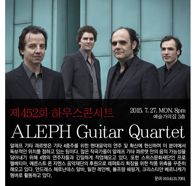 제452회 하우스콘서트, 제452회 하우스콘서트 [ALEPH Guitar Quartet], 7.27(월) 8시, 예술가의집 3층, 알레프 기타 콰르넷은 기타 4중주를 위한 현대음악의 연주 및 확산에 헌신하며 이 분야에서 독보적인 위치를 점하고 있는 팀이다. 많은 작곡자들이 알레프 기타 콰르넷 만의 음의 가능성을 담아내기 위해 4명의 연주자들과 긴밀하게 작업해오고 있다. 또한 스위스문화재단인 프로헬베티아, 에른스트 폰 지멘스 음악재단의 후원으로 레퍼토리 확장을 위한 작품 위촉을 꾸준히 해오고 있다. 안드레드 헤르난데스 알바, 틸만 레인벡, 볼프랑 쉐링거, 크리스티안 베르니케가 멤버로 활동하고 있다.