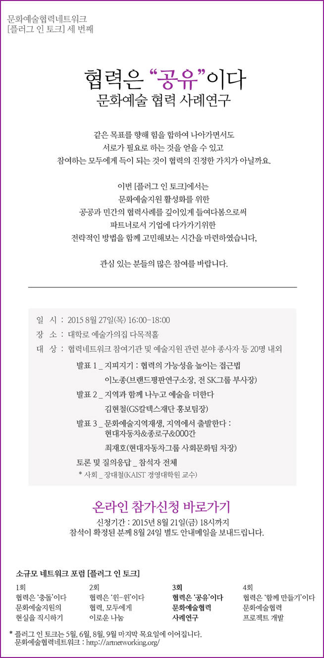 문화예술협력네트워크 [플러그 인 토크] 세 번째 협력은 “공유”이다_문화예술 협력 사례연구, 같은 목표를 향해 힘을 합하여 나아가면서도 서로가 필요로 하는 것을 얻을 수 있고 참여하는 모두에게 득이 되는 것이 협력의 진정한 가치가 아닐까요. 이번 [플러그 인 토크]에서는 문화예술지원 활성화를 위한 공공과 민간의 협력사례를 깊이 있게 들여다봄으로써 파트너로서 기업에 다가가기위한 전략적인 방법을 함께 고민해보는 시간을 마련하였습니다. 관심있는 분들의 많은 참여를 바랍니다. 일시_2015년 8월 27일(목) 16:00-18:00, 장소_대학로 예술가의집 다목적홀, 대상_협력네트워크 참여기관 및 예술지원 관련 분야 종사자 등 20명 내외, 발표1_ 지피지기 : 협력의 가능성을 높이는 접근법/이노종(브랜드평판연구소장, 전SK그룹 부사장), 발표2_지역과 함께 나누고 예술을 더한다/김현철(GS칼텍스재단 홍보팀장), 발표3_문화예술지역재생, 지역에서 출발한다:현대자동차&종로구&000간/최재호(현대자동차그룹 사회문화팀 차장), 토론 및 질의응답_참석자 전체, *사회_장대철(KAIST 경영대학원 교수), 신청기간_2015년 8월 21일(금) 18시까지, 참석이 확정된 분께 8월 24일 별도 안내메일을 보내드립니다. 소규모 네트워크 포럼 [플러그 인 토크] 1회_협력은 ‘충돌’이다 문화예술지원의 현실을 직시하기, 2회 협력은 '윈-윈'이다 협력, 모두에게 이로운 나눔, 3회 협력은 ‘공유’이다 문화예술협력 사례연구, 4회 협력은 ‘함께 만들기’이다 문화예술협력 프로젝트 개발, * 플러그인 토크는 8월, 9월 마지막 목요일에 이어집니다. 문화예술협력네트워크 : http://artnetworking.org/