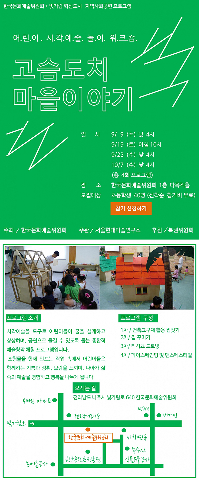 어린이 시각예술 놀이워크숍 「고슴도치 마을이야기, 일시_9/9(수) 낮 4시, 9/19(토) 아침 10시, 9/23(수) 낮 4시, 10/7(수) 낮 4시, 장소_한국문화예술위원회 1층 다목적홀, 모집대상_초등학생 40명 (선착순, 참가비 무료), 주최_한국문화예술위원회, 주관_서울현대미술연구소, 후원_복권위원회, 프로그램 소개_시각예술을 도구로 어린이들이 꿈을 설계하고 상상하며, 공연으로 즐길 수 있도록 돕는 종합적 예술창작 체험 프로그램입니다. 조형물을 함께 만드는 작업 속에서 어린이들은 함께하는 기쁨과 성취, 보람을 느끼며, 나아가 삶 속의 예술을 경험하고 행복을 나누게 됩니다. 프로그램 구성_1차/ 건축교구재 활용 집짓기, 2차/ 집 꾸미기, 3차/ 티셔츠 드로잉, 4차/ 페이스페인팅 및 댄스페스티벌, 오시는 길_전라남도 나주시 빛가람로 640 한국문화예술위원회
