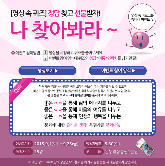 영상 속 아르코를 찾아라 Ⅳ, 영상속퀴즈, 정답 찾고 선물받자! 나 찾아봐라~, 이벤트 참여방법_1.영상을 시청하고 퀴즈를 풀어주세요, 2. 이벤트 참여 양식에 퀴즈의 정답/이름/연락처를 남기면 끝!, 퀴즈_ 복권기금 문화나눔사업은 국민 모두가 예술이 주는 기쁨을 누릴 수 있도록 복권기금 재원으로 문화체육관광부와 한국문화예술위원회가 추진하는 사업입니다. 본 영상을 보고 ㅇㅇ에 들어갈 단어를 순서대로 적어주세요. 좋은 ㅇㅇ을 통해 삶의 에너지를 나누고 좋은 ㅇㅇ을 통해 마음의 여유를 나누고 좋은 ㅇ을 통해 인생의 행복을 나누는 문화에 대한 즐거운 생각! 복권기금 문화나눔, 이벤트기간_2015.9.1(화)-9.25(금), 당첨자 발표_9.30(수), 당첨자수_25명, 경품_온누리상품권 1만원, ※개인 정보 오류로 인해 당첨 연락이 불가능 하거나 경품반송 시 재발송되지 않습니다.
