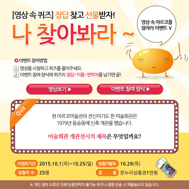 영상 속 아르코를 찾아라 Ⅴ, 영상속퀴즈, 정답 찾고 선물받자! 나 찾아봐라~, 이벤트 참여방법_1.영상을 시청하고 퀴즈를 풀어주세요, 2. 이벤트 참여 양식에 퀴즈의 정답/이름/연락처를 남기면 끝!, 퀴즈_현 아르코미술관의 전신이기도 한 미술회관은 1979년 동숭동에 신축 개관을 했습니다. 미술회관 개관전시의 제목은 무엇일까요?, 이벤트기간_2015.10.1(목)-10.25(일), 당첨자 발표_10.29(목), 당첨자수_25명, 경품_온누리상품권 1만원, ※개인 정보 오류로 인해 당첨 연락이 불가능 하거나 경품반송 시 재발송되지 않습니다.