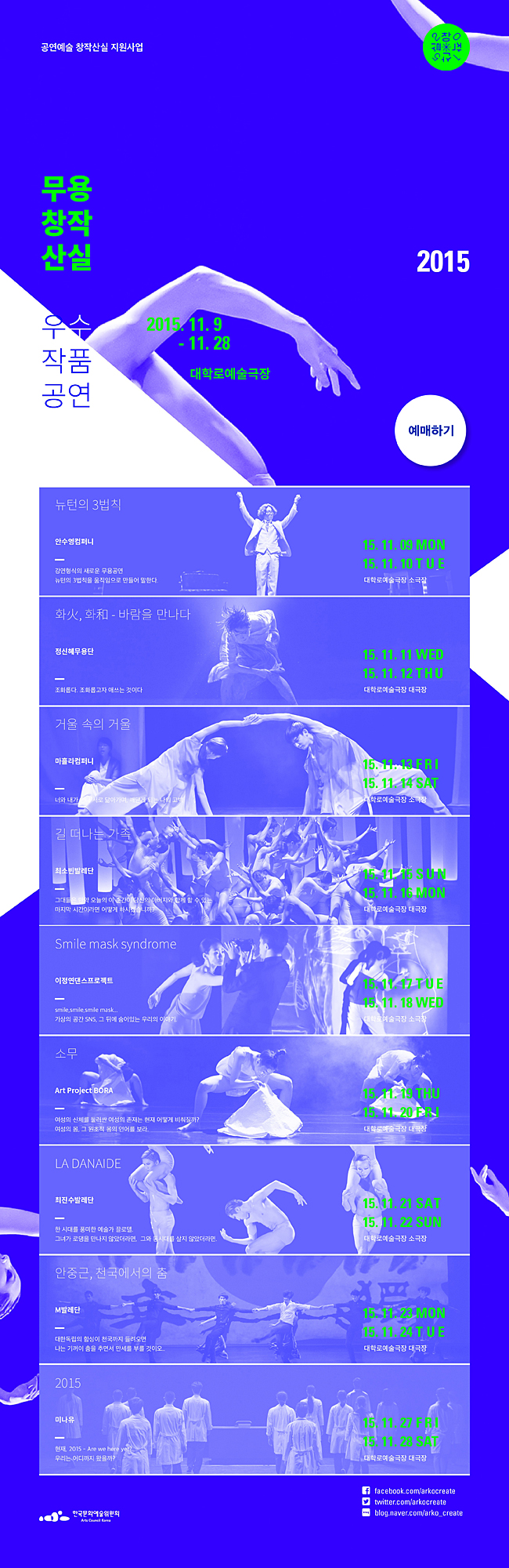 무용창작산실 우수작품 공연_2015 무용창작산실 우수작품 공연, 2015. 11. 9.Mon. ~ 11. 28. Sat. 대학로예술극장, 11.9(Mon) ~ 10(Tue)_뉴턴의 3법칙_안수영컴퍼니_소극장, 11.11(Wed) ~ 12(Thu)_화火_화和 -바람을 만나다_정신혜무용단_대극장, 11.13(Fri) ~ 14(Sat)_거울속의 거울_마홀라컴퍼니_소극장, 11.15(Sun) ~ 16(Mon)_길 떠나는 가족_최소빈발레단_대극장, 11.17(Tue) ~ 18(Wed)_Smile mask syndrome_이정연댄스프로젝트_소극장, 11.19(Thu) ~ 20(Fri)_소무_Art Project BORA_대극장, 11.21(Sat) ~ 22(Sun)_LA DANAIDE_최진수발레단_소극장, 11.23(Mon) ~ 24(Tue)_안중근_천국에서의 춤_M발레단_대극장, 11.27(Fri) ~ 28(Sat)_2015_미나유_대극장