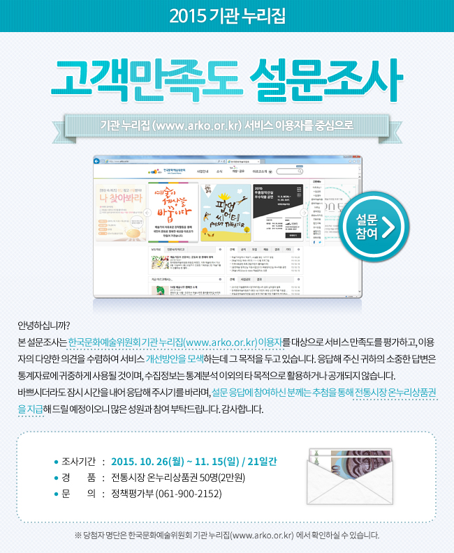 안녕하십니까? 본 설문조사는 한국문화예술위원회 기관 누리집(www.arko.or.kr) 이용자를 대상으로 서비스 만족도를 평가하고, 이용자의 다양한 의견을 수렴하여 서비스 개선방안을 모색하는데 그 목적을 두고 있습니다. 응답해 주신 귀하의 소중한 답변은 통계자료에 귀중하게 사용될 것이며, 수집정보는 통계분석 이외의 타 목적으로 활용하거나 공개되지 않습니다. 바쁘시더라도 잠시 시간을 내어 응답해 주시기를 바라며, 설문 응답에 참여하신 분께는 추첨을 통해 전통시장 온누리상품권을 지급해 드릴 예정이오니 많은 성원과 참여 부탁드립니다. 감사합니다. 조사기간_2015.10.26(월)~11.15(일)/21일간, 경품_전통시장 온누리상품권 50명(2만원), 문의_정책평가부 (061-900-2152), ※ 당첨자 명단은 한국문화예술위원회 기관 누리집(www.arko.or.kr) 에서 확인하실 수 있습니다.