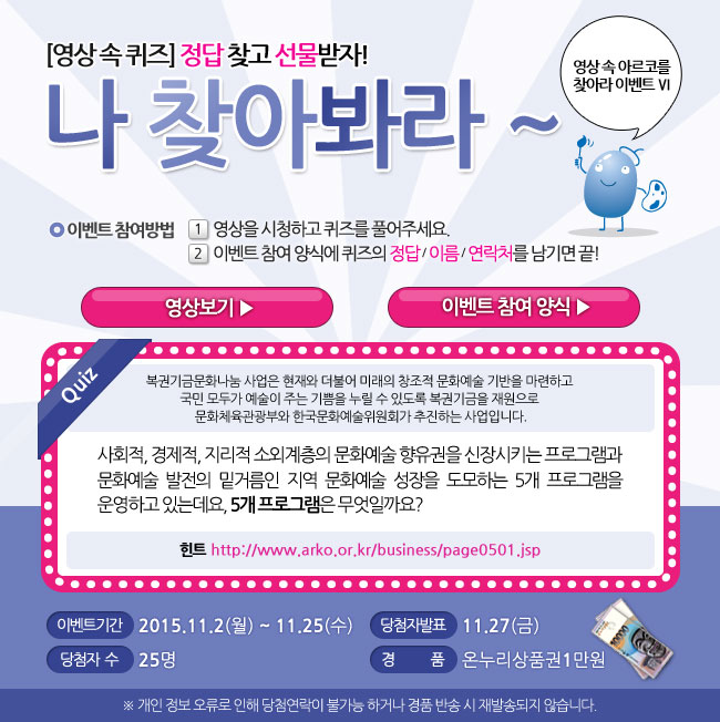 영상 속 아르코를 찾아라 Ⅵ, 영상속퀴즈, 정답 찾고 선물받자! 나 찾아봐라~, 이벤트 참여방법_1.영상을 시청하고 퀴즈를 풀어주세요, 2. 이벤트 참여 양식에 퀴즈의 정답/이름/연락처를 남기면 끝!, 퀴즈_현 아르코미술관의 전신이기도 한 미술회관은 1979년 동숭동에 신축 개관을 했습니다. 미술회관 개관전시의 제목은 무엇일까요?, 이벤트기간_2015.11.2(월)-11.25(수), 당첨자 발표_11.30(월), 당첨자수_25명, 경품_온누리상품권 1만원, ※개인 정보 오류로 인해 당첨 연락이 불가능 하거나 경품반송 시 재발송되지 않습니다.