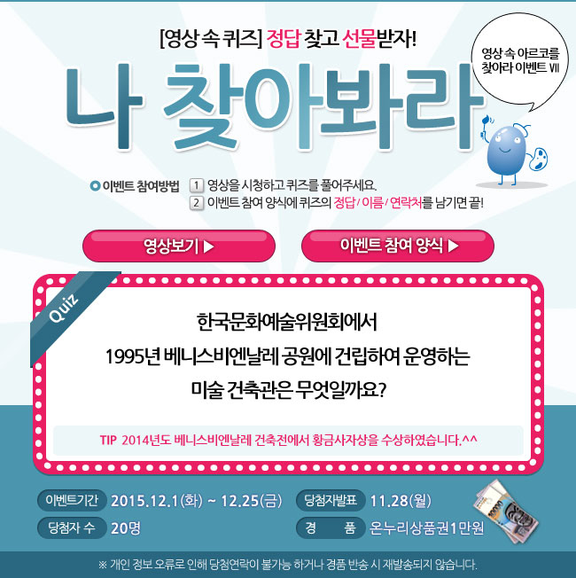 영상 속 아르코를 찾아라 Ⅶ, 영상속퀴즈, 정답 찾고 선물받자! 나 찾아봐라~, 이벤트 참여방법_1.영상을 시청하고 퀴즈를 풀어주세요, 2. 이벤트 참여 양식에 퀴즈의 정답/이름/연락처를 남기면 끝!, 퀴즈_현 아르코미술관의 전신이기도 한 미술회관은 1979년 동숭동에 신축 개관을 했습니다. 미술회관 개관전시의 제목은 무엇일까요?, 이벤트기간_2015.12.1(화)-12.25(금), 당첨자 발표_12.28(월), 당첨자수_20명, 경품_온누리상품권 1만원, ※개인 정보 오류로 인해 당첨 연락이 불가능 하거나 경품반송 시 재발송되지 않습니다.