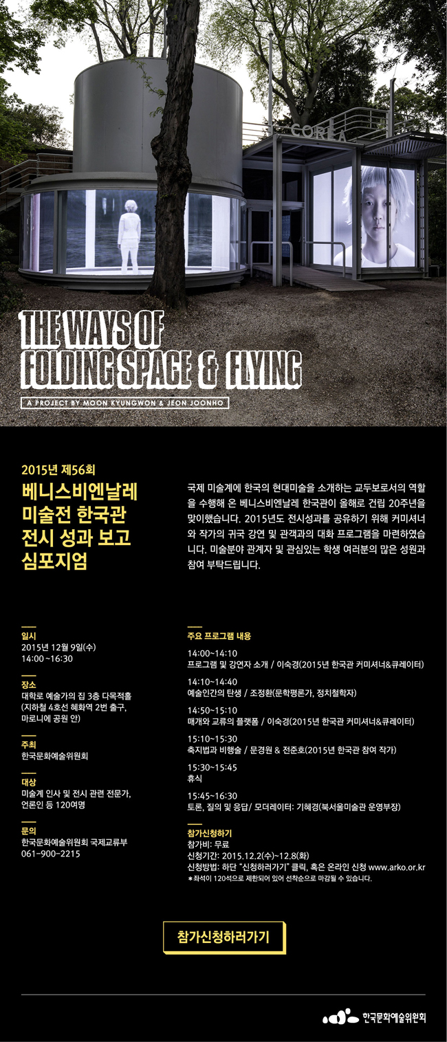 2015년 제56회 베니스비엔날레 미술전 한국관 전시 성과보고 심포지엄, 국제 미술계에 한국의 현대미술을 소개하는 교두보로서의 역할을 수행해 온 베니스비엔날레 한국관이 올해로 건립 20주년을 맞이했습니다. 2015년도 전시성과를 공유하기 위해 커미셔너와 작가의 귀국 강연 및 관객과의 대화 프로그램을 마련하였습니다. 미술분야 관계자 및 관심있는 학생 여러분의 많은 성원과 참여 부탁드립니다. 일시_2015년 12월 9일(수), 14:00~16:30, 장소_대학로 예술가의집 다목적홀(지하철 4호선 혜화역 2번출구, 마로니에 공원 안), 주최_한국문화예술위원회, 대상_미술계 인사 및 전시 관련 전문가, 언론인 등 12여명, 문의_한국문화예술위원회 국제교류부 061-900-2215, 주요 프로그램 내용_14:00~14:10 프로그램 및 강연자 소개 / 이숙경(2015년 한국관 커미셔너&큐레이터), 14:10~14:40 예술인간의 탄생 / 조정환(문학평론가, 정치철학자), 14:50~15:10 매개와 교류의 플랫폼 / 이숙경(2015년 한국관 커미셔너&큐레이터), 15:10~15:30 축지법과 비행술 / 문경원 & 전준호(2015년 한국관 참여 작가), 15:30~15:45 휴식, 15:45~16:30 토론, 질의 및 응답 / 모더레이터:기혜경(북서울미술관 운영부장), 참가비_무료, 신청기간_2015.12.2(수)~12.8(화), 신청방법_하단 “신청하러가기” 클릭, 혹은 온라인 신청 www.arko.or.kr, * 좌석이 120석으로 제한되어 있어 선착순으로 마감될 수 있습니다.
