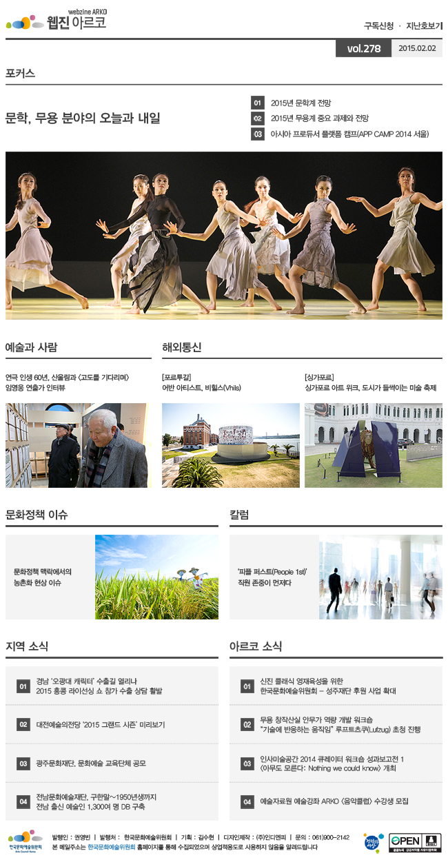 아르코웹진 구독신청,지난호보기 vol.278 2015.02.02, [포커스]문학, 무용 분야의 오늘과 내일, 01 2015년 문학계 전망, 02 2015년 무용계 중요 과제와 전망, 03 아시아 프로듀서 플랫폼 캠프(APP CAMP 2014 서울), [예술과 사람]연극 인생 60년, 산울림과 <고도를 기다리며> 임영웅 연출가 인터뷰, [해외통신]포르투갈_어반 아티스트, 비힐스(Vhils)싱가포르_싱가포르 아트 위크, 도시가 들썩이는 미술 축제, [문화정책 이슈]문화정책 맥락에서의 농촌화 현상 이슈, [칼럼]‘피플 퍼스트(People 1st)’직원 존중이 먼저다, [지역 소식]01 경남 ‘오광대 캐릭터’ 수출길 열리나 - 2015 홍콩 라이선싱 쇼 참가 수출 상담 활발, 02 대전예술의전당 ‘2015 그랜드 시즌’ 미리보기, 03 광주문화재단, 문화예술 교육단체 공모, 04 전남문화예술재단, 구한말~1950년생까지 전남 출신 예술인 1,300여 명 DB 구축, [아르코 소식]01 신진 클래식 영재육성을 위한 한국문화예술위원회-성주재단 후원 사업 확대, 02 무용 창작산실 안무가 역량 개발 워크숍 “기술에 반응하는 움직임” 루프트츠쿠(Lufzug) 초청 진행, 03 인사미술공간 2014 큐레이터 워크숍 성과보고전 1 <아무도 모른다: Nothing we could know> 개최, 04 예술자료원 예술강좌 ARKO <음악클럽> 수강생 모집, 발행인:권영빈,발행처:한국문화예술위원회,기획:김수현,디자인제작:(주)인디엔피,문의:061)900-2142, 본 메일주소는 한국문화예술위원회 홈페이지를 통해 수집되었으며 상업적용도로 사용하지 않음을 알려드립니다