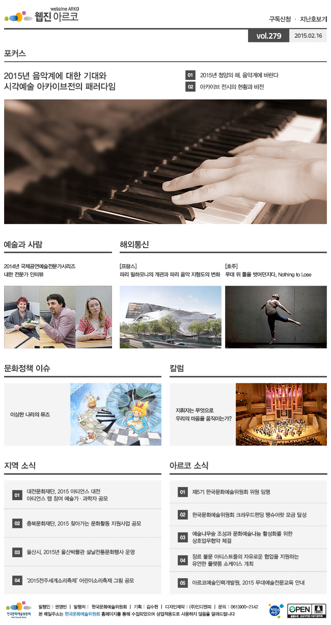 아르코웹진 구독신청, 지난호보기 vol.279 2015.02.16 [포커스]문학, 무용 분야의 오늘과 내일, 01 2015년 청양의 해, 음악계에 바란다, 02 아카이브 전시의 현황과 비전 [예술과 사람] 2014년 국제공연예술전문가시리즈 내한 전문가 인터뷰 [해외통신](프랑스) 파리 필하모니의 개관과 파리 음악 지형도의 변화, (호주) 무대 위 틀을 벗어던지다, Nothing to Lose [문화정책 이슈] 이상한 나라의 뮤즈 [칼럼] 지휘자는 무엇으로 우리의 마음을 움직이는가? [지역 소식] 01 대전문화재단, 2015 아티언스 대전? 아티언스 랩 참여 예술가·과학자 공모, 02 충북문화재단, 2015 찾아가는 문화활동 지원사업 공모, 03 울산시, 2015년 울산박물관 설날전통문화행사 운영, 04 ‘2015전주세계소리축제’ 어린이소리축제 그림 공모, [아르코 소식] 01 제5기 한국문화예술위원회 위원 임명, 02 한국문화예술위원회 크라우드펀딩 땡슈어랏 모금 달성, 03 예술나무숲 조성과 문화예술나눔 활성화를 위한 상호업무협약 체결, 04 장르 불문 아티스트들의 자유로운 협업을 지원하는 유연한 플랫폼 쇼케이스 개최, 05 아르코예술인력개발원, 2015 무대예술전문교육 안내, 발행인:권영빈, 발행처:한국문화예술위원회, 기획:김수현, 디자인제작:(주)인디엔피, 문의:061)900-2142, 본 메일주소는 한국문화예술위원회 홈페이지를 통해 수집되었으며 상업적용도로 사용하지 않음을 알려드립니다
