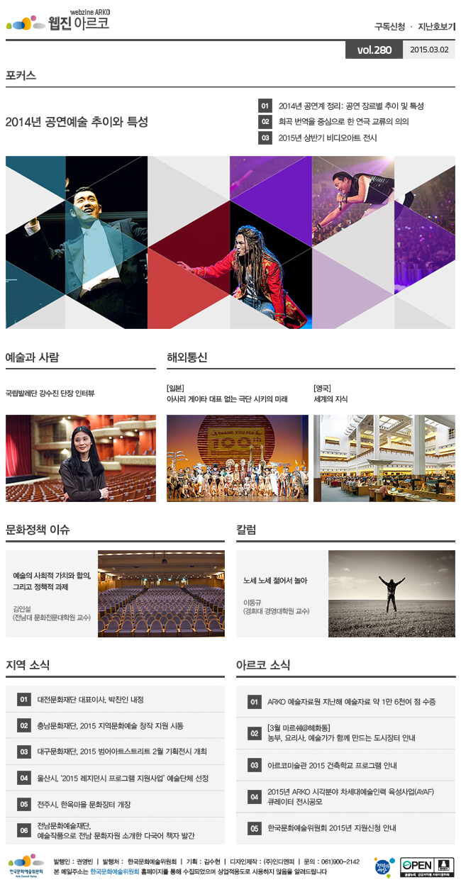 아르코웹진 구독신청,지난호보기 vol.280 2015.03.02, [포커스]2014년 공연예술 추이와 특성, ① 2014년 공연계 정리: 공연 장르별 추이 및 특성, ② 희곡 번역을 중심으로 한 연극 교류의 의의, ③ 2015년 상반기 비디오아트 전시, [예술과 사람] 국립발레단 강수진 단장 인터뷰, [해외통신](일본) 아사리 게이타 대표 없는 극단 시키의 미래, (영국) 세계의 지식, [문화정책 이슈] 예술의 사회적 가치와 합의, 그리고 정책적 과제 김인설 (전남대 문화전문대학원 교수), [칼럼] 노세 노세 젊어서 놀아, 이동규 (경희대 경영대학원 교수), [지역 소식] 01 대전문화재단 대표이사, 박찬인 내정, 02 충남문화재단, 2015 지역문화예술 창작 지원 시동, 03 대구문화재단, 2015 범어아트스트리트 2월 기획전시 개최, 04 울산시, ‘2015 레지던시 프로그램 지원사업’ 예술단체 선정, 05 전주시, 한옥마을 문화장터 개장, 06 전남문화예술재단, 예술작품으로 전남 문화자원 소개한 다국어 책자 발간, [아르코 소식] 01 ARKO 예술자료원 지난해 예술자료 약 1만 6천여 점 수증, 02 [3월 마르쉐@혜화동] 농부, 요리사, 예술가가 함께 만드는 도시장터 안내, 03 아르코미술관 2015 건축학교 프로그램 안내, 04 2015년 ARKO 시각분야 차세대예술인력 육성사업(AYAF) 큐레이터 전시공모, 05 한국문화예술위원회 2015년 지원신청 안내, 발행인:권영빈, 발행처:한국문화예술위원회, 기획:김수현, 디자인제작:(주)인디엔피, 문의:061)900-2142, 본 메일주소는 한국문화예술위원회 홈페이지를 통해 수집되었으며 상업적용도로 사용하지 않음을 알려드립니다