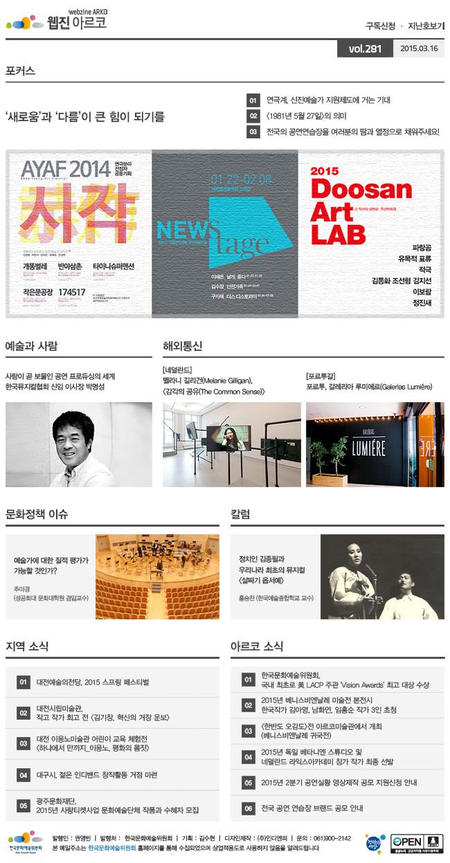 아르코웹진 구독신청·지난호보기 vol.281 2015.03.16 [포커스]‘새로움’과 ‘다름’이 큰 힘이 되기를, ① 연극계, 신진예술가 지원제도에 거는 기대, ②&lt;1981년 5월 27일&gt;의 의미, ③ 전국의 공연연습장을 여러분의 땀과 열정으로 채워주세요!, [예술과 사람]사람이 곧 보물인 공연 프로듀싱의 세계, 한국뮤지컬협회 신임 이사장 박명성, [해외통신](네덜란드) 멜라니 길리건(Melanie Gilligan), &lt;감각의 공유(The Common Sense)&gt;, (포르투갈) 포르투, 갈레리아 루미에르(Galerias Lumiere), [문화정책 이슈]예술가에 대한 질적 평가가 가능할 것인가?, 추미경 (문화다움 대표, 성공회대 문화대학원 겸임교수), [칼럼]정치인 김종필과 우리나라 최초의 뮤지컬 <살짜기 옵서예>, 홍승찬 (한국예술종합학교 교수), [지역 소식]01 대전예술의전당, 2015 스프링 페스티벌, 02 대전시립미술관, 작고 작가 회고 전 <김기창, 혁신의 거장 운보>, 03 대전 이응노미술관 어린이 교육 체험전 <하나에서 만까지_이응노, 평화의 몸짓>, 04 대구시, 젊은 인디밴드 창작활동 거점 마련, 05 광주문화재단, 2015년 사랑티켓사업 문화예술단체 작품과 수혜자 모집, [아르코 소식]01 한국문화예술위원회, 국내 최초로 美 LACP 주관 'Vision Awards' 최고 대상 수상, 02 2015년 베니스비엔날레 미술전 본전시 한국작가 김아영, 남화연, 임흥순 작가 3인 초청, 03 <한반도 오감도>전 아르코미술관에서 개최(베니스비엔날레 귀국전), 04 2015년 독일 베타니엔 스튜디오 및 네덜란드 라익스아카데미 참가 작가 최종 선발, 05 2015년 2분기 공연실황 영상제작 공모 지원신청 안내, 06 전국 공연 연습장 브랜드 공모 안내, 발행인:권영빈, 발행처:한국문화예술위원회, 기획:김수현, 디자인제작:(주)인디엔피, 문의 : 061)900-2142, 본 메일주소는 한국문화예술위원회 홈페이지를 통해 수집되었으며 상업적용도로 사용하지 않음을 알려드립니다.