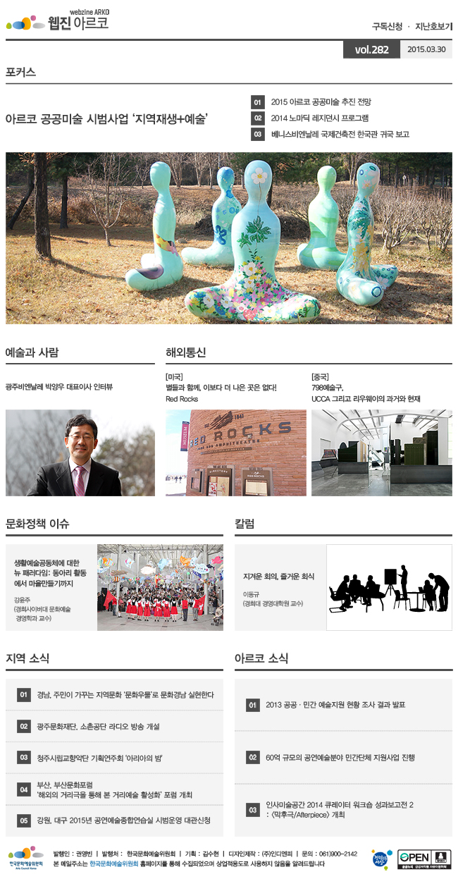 아르코웹진 구독신청ㆍ지난호보기 vol.281 2015.03.16, [포커스]아르코 공공미술 시범사업 ‘지역재생+예술’, ① 2015 아르코 공공미술 추진 전망, ② 2014 노마딕 레지던시 프로그램, ③ 베니스비엔날레 국제건축전 한국관 귀국 보고, [예술과 사람]광주비엔날레 박양우 대표이사 인터뷰, [해외통신]미국_별들과 함께, 이보다 더 나은 곳은 없다! Red Rocks, 중국_798예술구, UCCA 그리고 리우웨이의 과거와 현재, [문화정책 이슈]생활예술공동체에 대한 뉴 패러다임:동아리 활동에서 마을만들기까지 강윤주(경희사이버대 문화예술경영학과 교수), [칼럼]지겨운 회의, 즐거운 회식, 이동규(경희대 경영대학원 교수), [지역 소식] 01 경남, 주민이 가꾸는 지역문화 ‘문화우물’로 문화경남 실현한다, 02 광주문화재단, 소촌공단 라디오 방송 개설, 03 청주시립교향악단 기획연주회 '아리아의 밤', 04 부산, 부산문화포럼 ‘해외의 거리극을 통해 본 거리예술 활성화’ 포럼 개최, 05 강원, 대구 2015년 공연예술종합연습실 시범운영 대관신청, [아르코 소식]01 2013 공공·민간 예술지원 현황 조사 결과 발표, 02 60억 규모의 공연예술분야 민간단체 지원사업 진행, 03 인사미술공간 2014 큐레이터 워크숍 성과보고전 2 : <막후극/Afterpiece> 개최, 발행인_권영빈, 발행처_한국문화예술위원회, 기획_김수현, 디자인제작_(주)인디엔피, 문의_061)900-2142, 본 메일주소는 한국문화예술위원회 홈페이지를 통해 수집되었으며 상업적용도로 사용하지 않음을 알려드립니다